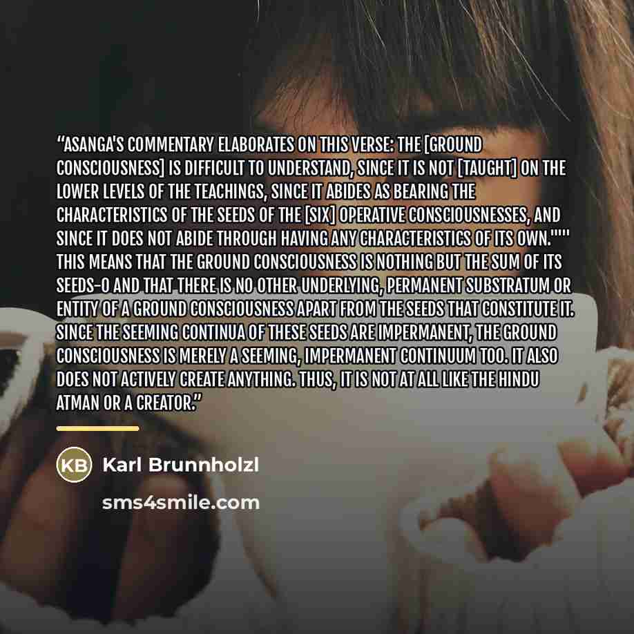 “Asanga's commentary elaborates on this verse: The [ground consciousness] is difficult to understand, since it is not [taught] on the lower levels of the teachings, since it abides as bearing the characteristics of the seeds of the [six] operative consciousnesses, and since it does not abide…” quote by Karl Brunnholzl