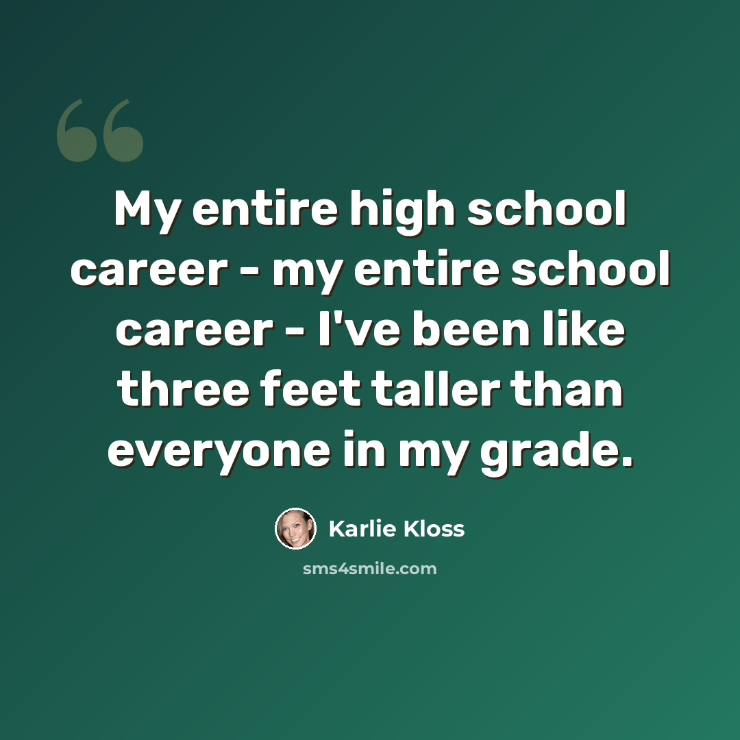 “My entire high school career - my entire school career - I've been like three feet taller than everyone in my grade.” quote by Karlie Kloss