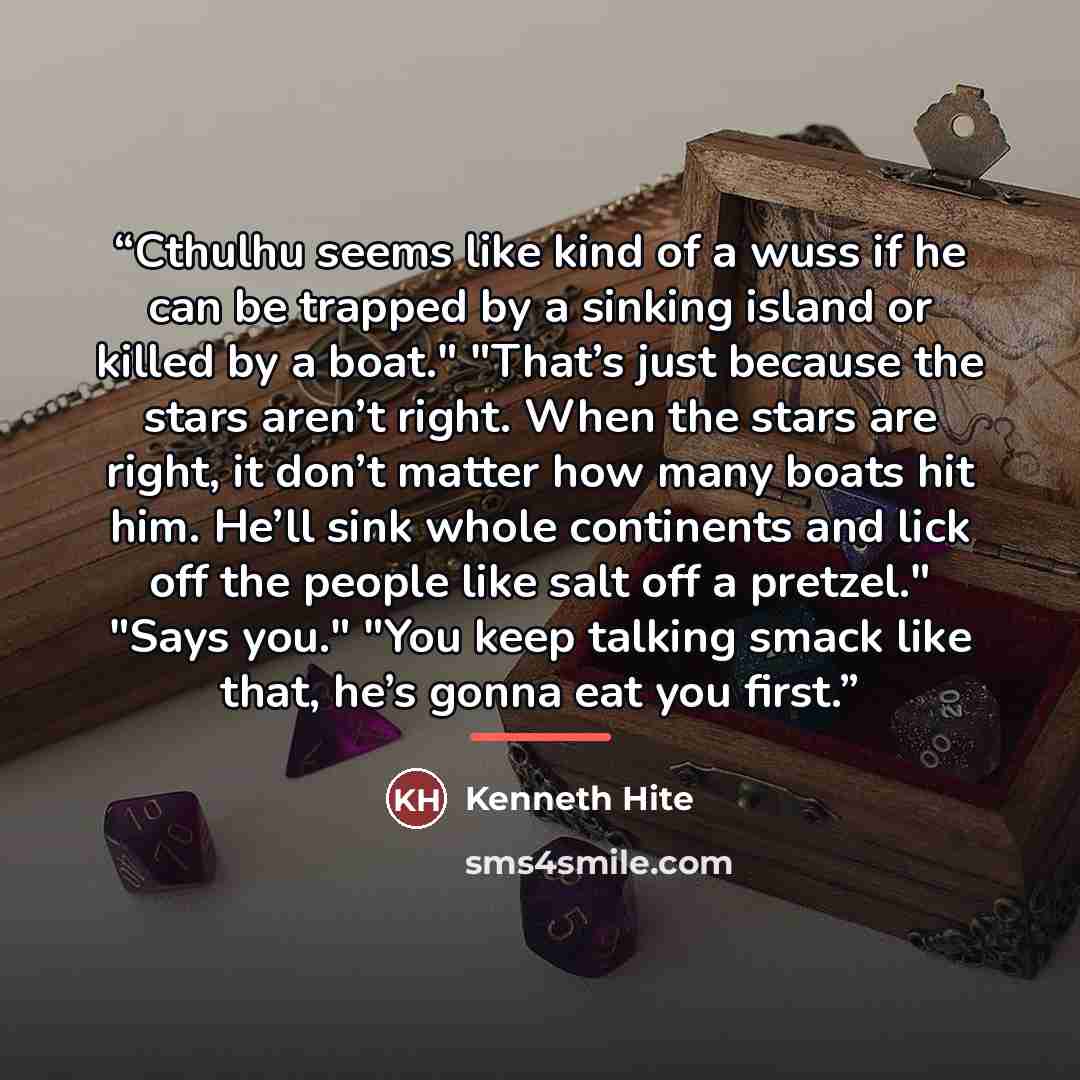 “Cthulhu seems like kind of a wuss if he can be trapped by a sinking island or killed by a boat." "That’s just because the stars aren’t right. When the stars are right, it don’t matter how many boats hit him. He’ll sink whole continents and lick off the people like salt off a pretzel." "Says you."…” quote by Kenneth Hite