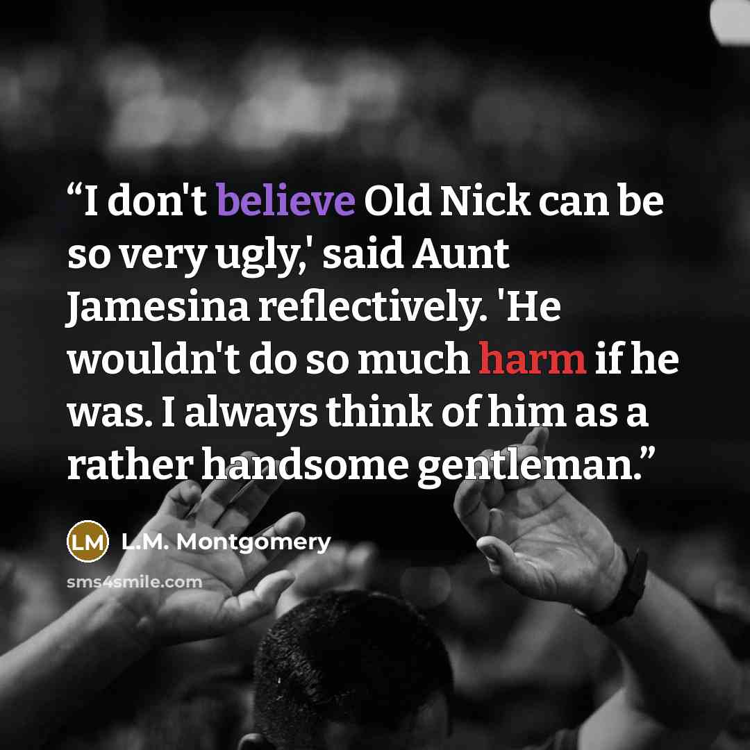 “I don't believe Old Nick can be so very ugly,' said Aunt Jamesina reflectively. 'He wouldn't do so much harm if he was. I always think of him as a rather handsome gentleman.” quote by L.M. Montgomery