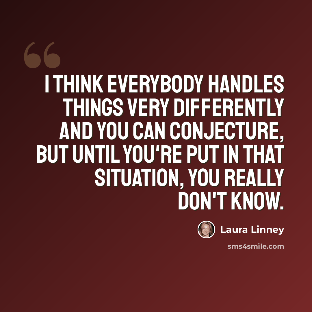 “I think everybody handles things very differently and you can conjecture, but until you're put in that situation, you really don't know.” quote by Laura Linney