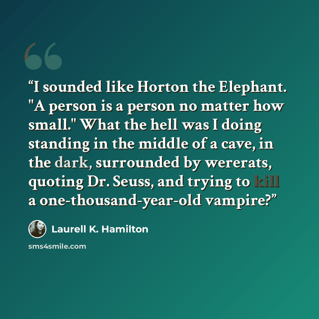 “I sounded like Horton the Elephant. "A person is a person no matter how small." What the hell was I doing standing in the middle of a cave, in the dark, surrounded by wererats, quoting Dr. Seuss, and trying to kill a one-thousand-year-old vampire?” quote by Laurell K. Hamilton