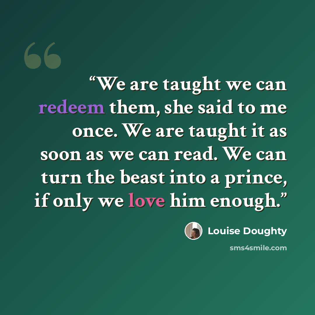 “We are taught we can redeem them, she said to me once. We are taught it as soon as we can read. We can turn the beast into a prince, if only we love him enough.” quote by Louise Doughty
