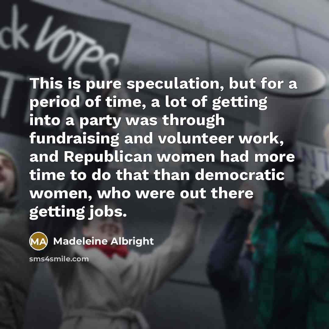 “This is pure speculation, but for a period of time, a lot of getting into a party was through fundraising and volunteer work, and Republican women had more time to do that than democratic women, who were out there getting jobs.” quote by Madeleine Albright