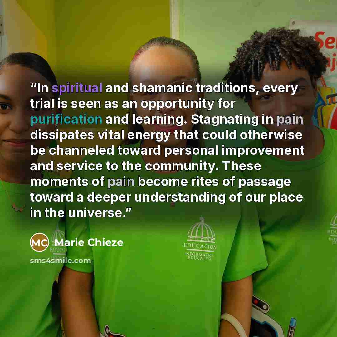 “In spiritual and shamanic traditions, every trial is seen as an opportunity for purification and learning. Stagnating in pain dissipates vital energy that could otherwise be channeled toward personal improvement and service to the community. These moments of pain become rites of passage toward a…” quote by Marie Chieze