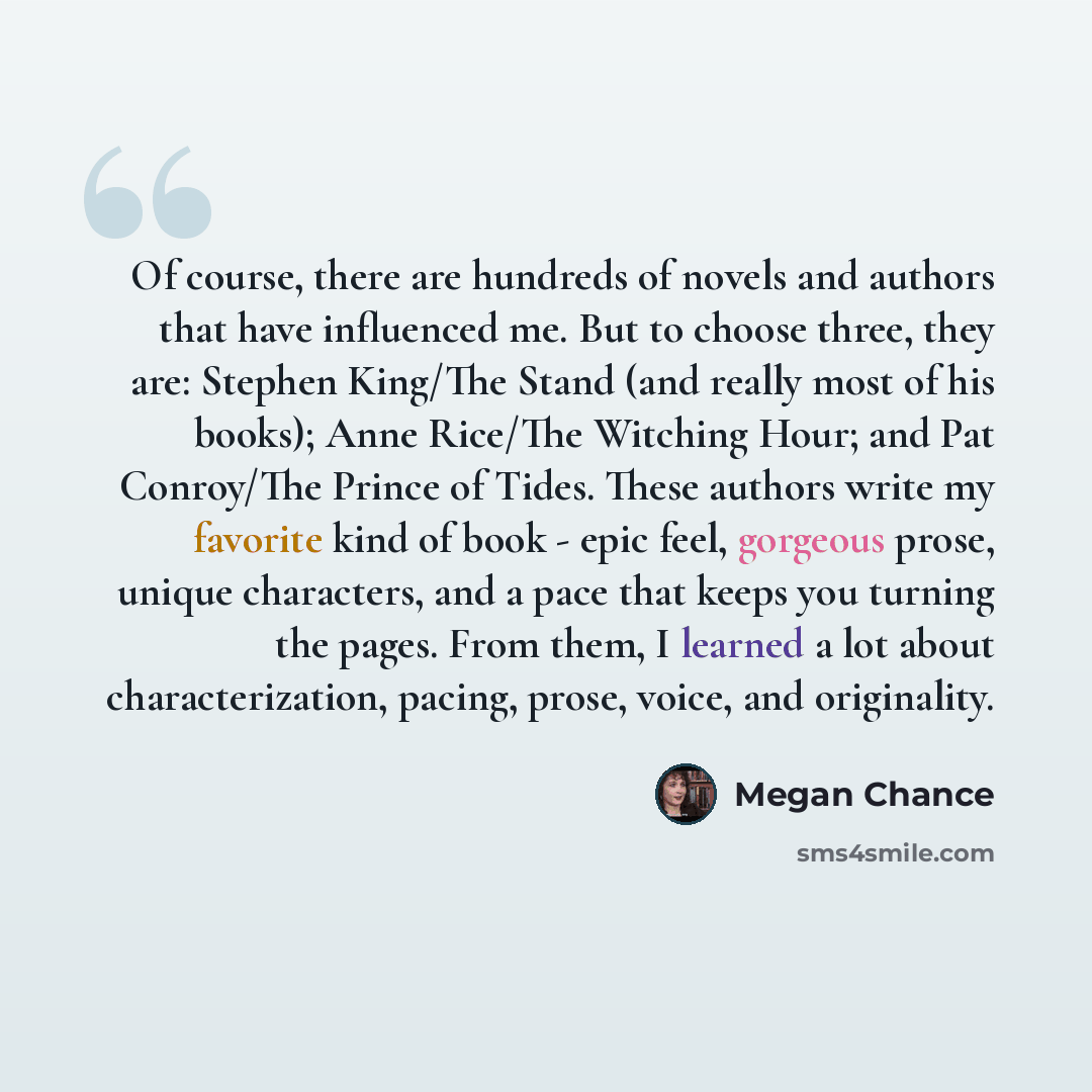 “Of course, there are hundreds of novels and authors that have influenced me. But to choose three, they are: Stephen King/The Stand (and really most of his books); Anne Rice/The Witching Hour; and Pat Conroy/The Prince of Tides. These authors write my favorite kind of book - epic feel, gorgeous…” quote by Megan Chance