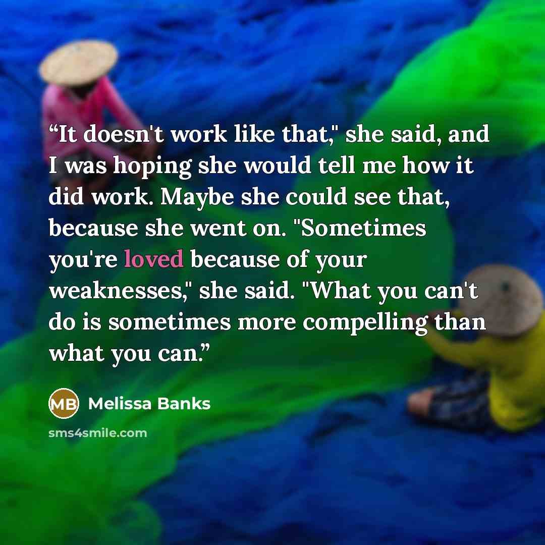 “It doesn't work like that," she said, and I was hoping she would tell me how it did work. Maybe she could see that, because she went on. "Sometimes you're loved because of your weaknesses," she said. "What you can't do is sometimes more compelling than what you can.” quote by Melissa Banks