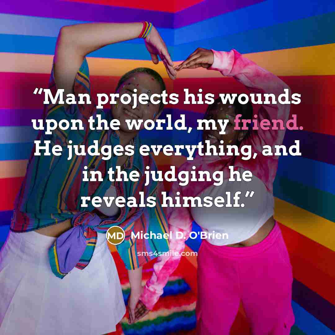 “Man projects his wounds upon the world, my friend. He judges everything, and in the judging he reveals himself.” quote by Michael D. O'Brien