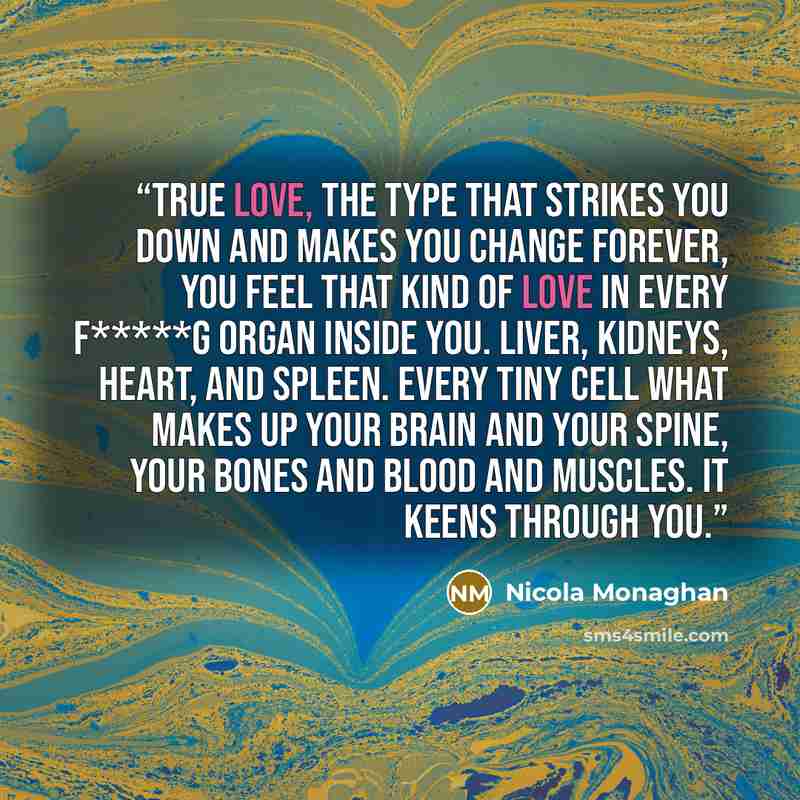 “True love, the type that strikes you down and makes you change forever, you feel that kind of love in every f*****g organ inside you. Liver, kidneys, heart, and spleen. Every tiny cell what makes up your brain and your spine, your bones and blood and muscles. It keens through you.” quote by Nicola Monaghan