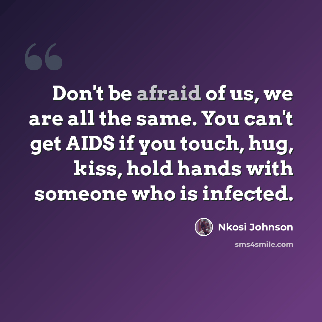 “Don't be afraid of us, we are all the same. You can't get AIDS if you touch, hug, kiss, hold hands with someone who is infected.” quote by Nkosi Johnson
