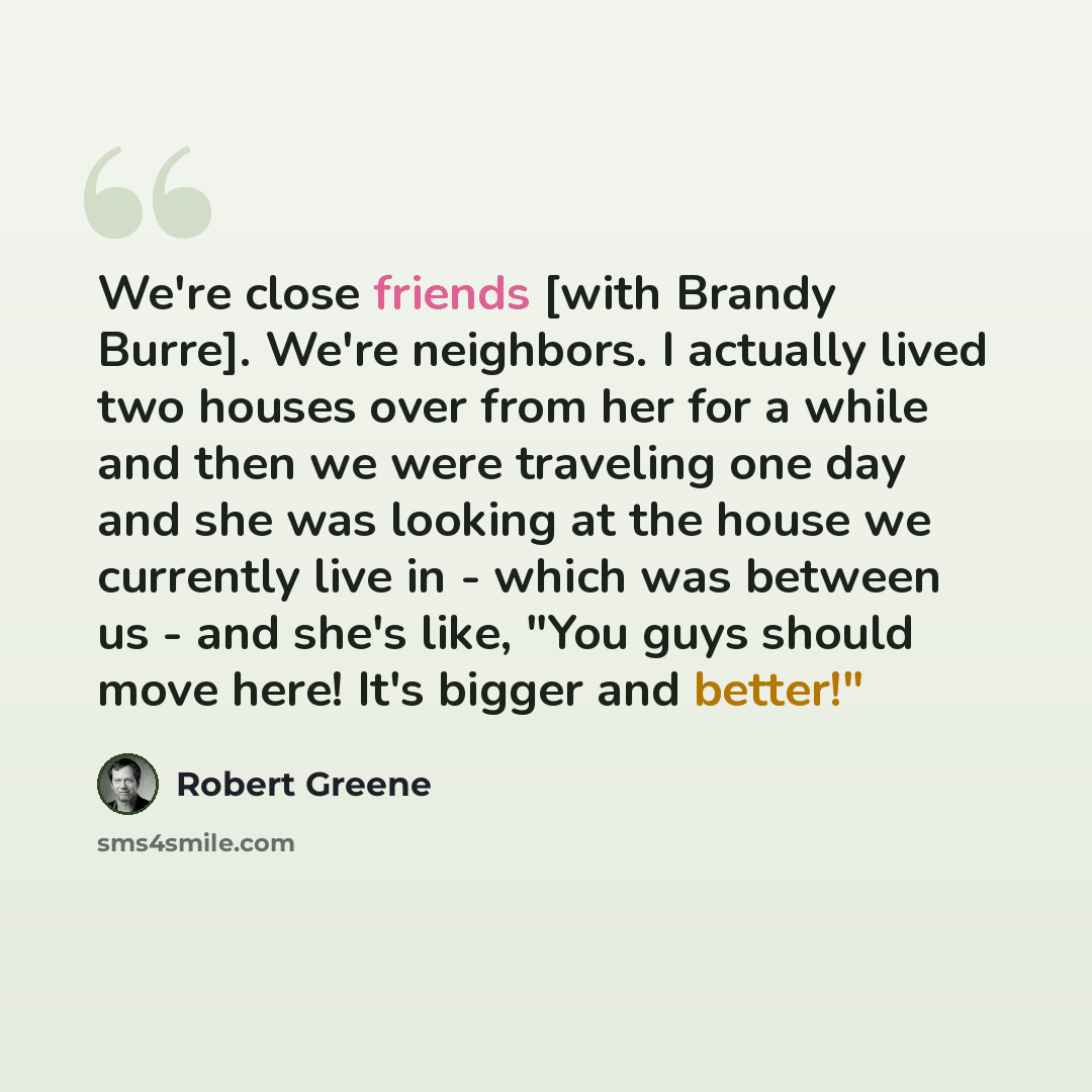 “We're close friends [with Brandy Burre]. We're neighbors. I actually lived two houses over from her for a while and then we were traveling one day and she was looking at the house we currently live in - which was between us - and she's like, "You guys should move here! It's bigger and better!"” quote by Robert Greene