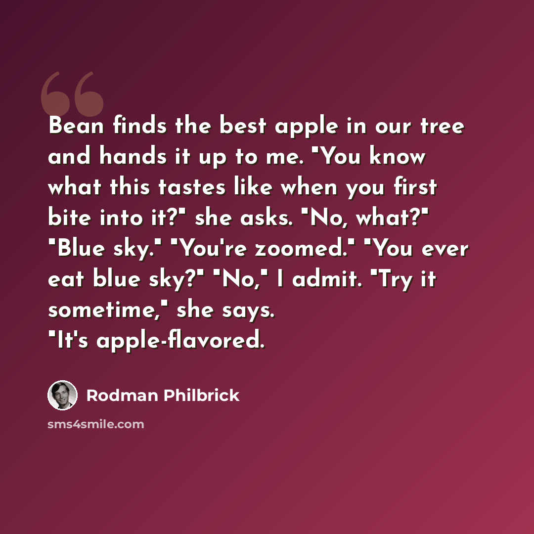 “Bean finds the best apple in our tree and hands it up to me. "You know what this tastes like when you first bite into it?" she asks. "No, what?" "Blue sky." "You're zoomed." "You ever eat blue sky?" "No," I admit. "Try it sometime," she says. "It's apple-flavored.” quote by Rodman Philbrick