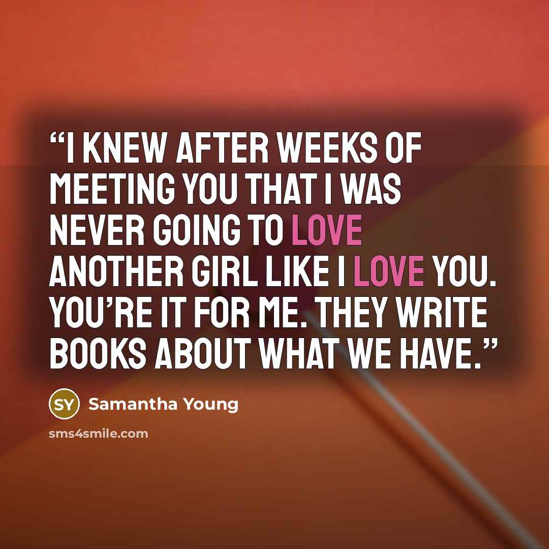 “I knew after weeks of meeting you that I was never going to love another girl like I love you. You’re it for me. They write books about what we have.” quote by Samantha Young