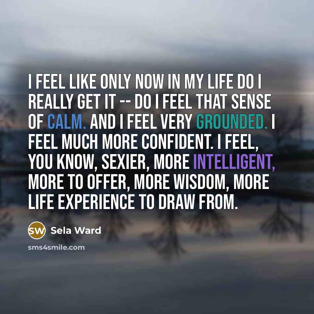 “I feel like only now in my life do I really get it -- do I feel that sense of calm. And I feel very grounded. I feel much more confident. I feel, you know, sexier, more intelligent, more to offer, more wisdom, more life experience to draw from.” quote by Sela Ward
