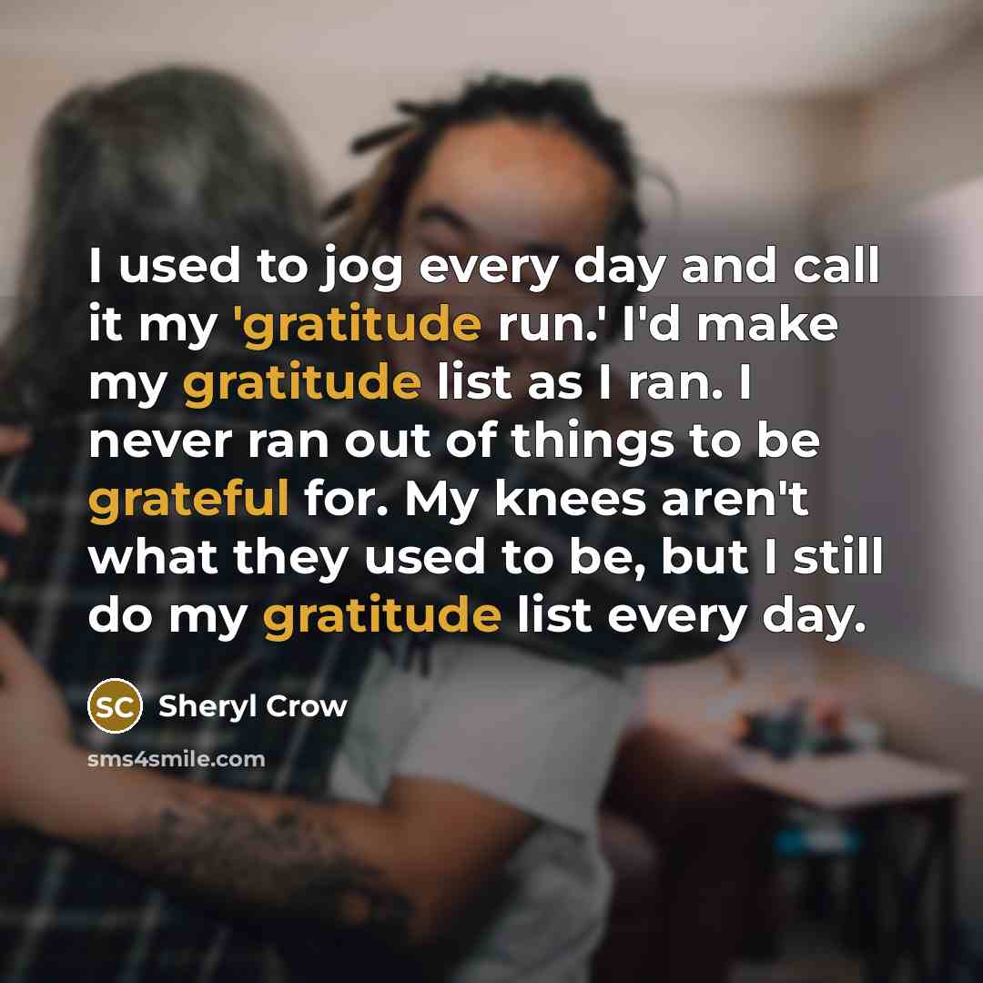 “I used to jog every day and call it my 'gratitude run.' I'd make my gratitude list as I ran. I never ran out of things to be grateful for. My knees aren't what they used to be, but I still do my gratitude list every day.” quote by Sheryl Crow