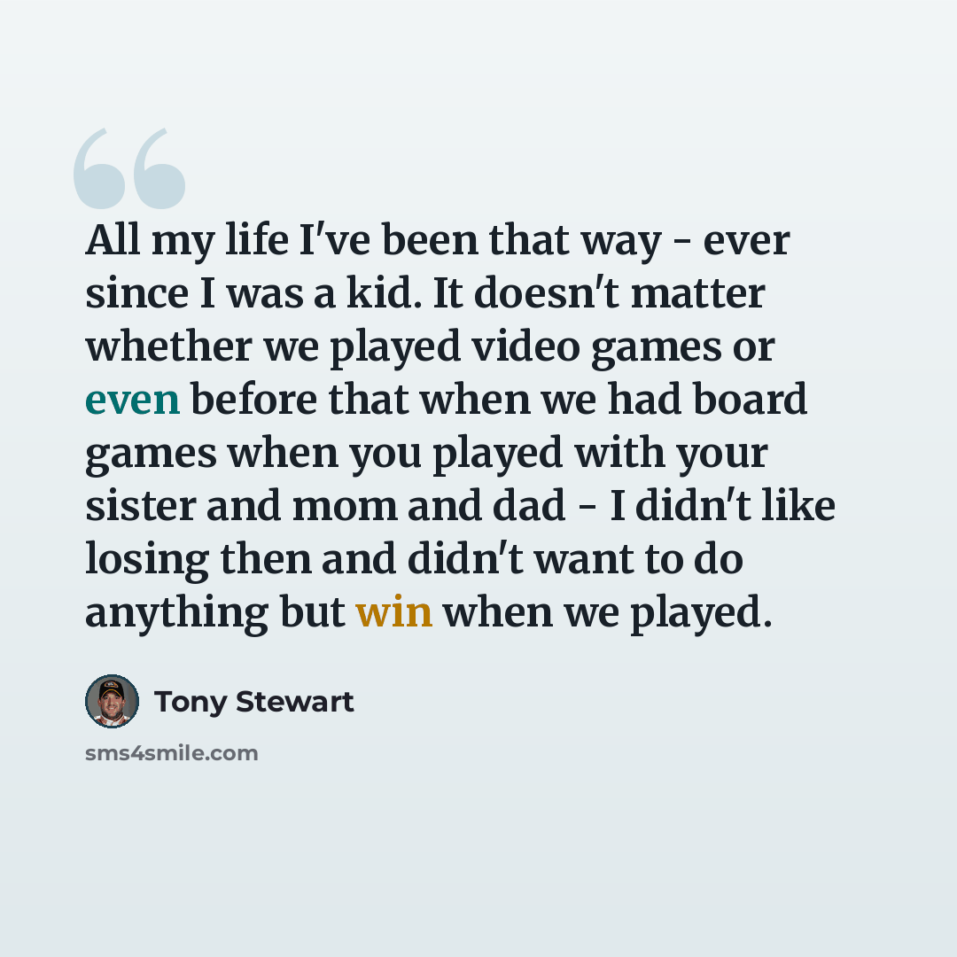 “All my life I've been that way - ever since I was a kid. It doesn't matter whether we played video games or even before that when we had board games when you played with your sister and mom and dad - I didn't like losing then and didn't want to do anything but win when we played.” quote by Tony Stewart