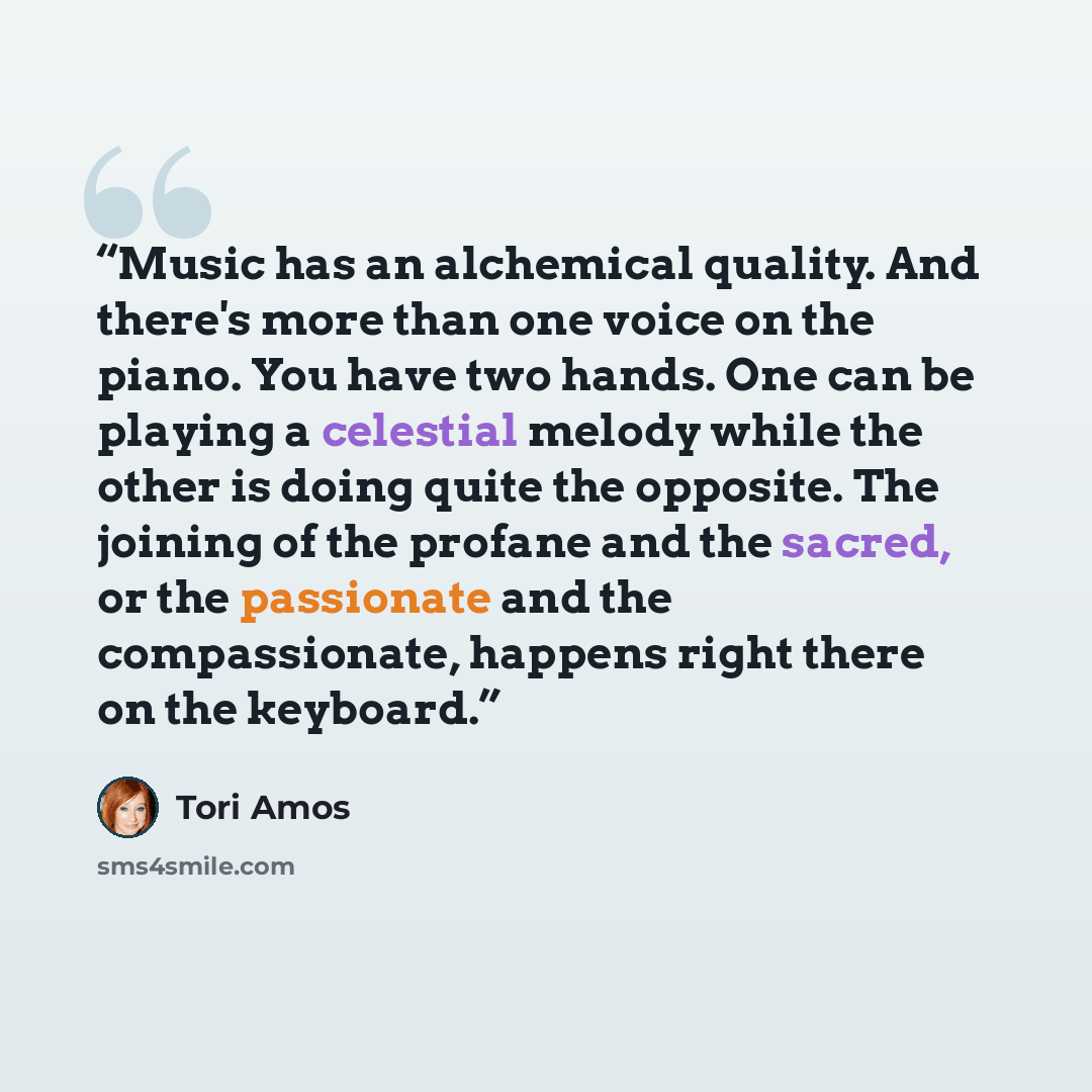 “Music has an alchemical quality. And there's more than one voice on the piano. You have two hands. One can be playing a celestial melody while the other is doing quite the opposite. The joining of the profane and the sacred, or the passionate and the compassionate, happens right there on the…” quote by Tori Amos