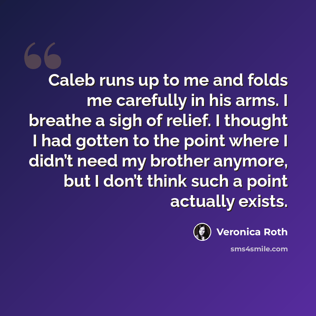 “Caleb runs up to me and folds me carefully in his arms. I breathe a sigh of relief. I thought I had gotten to the point where I didn’t need my brother anymore, but I don’t think such a point actually exists.” quote by Veronica Roth