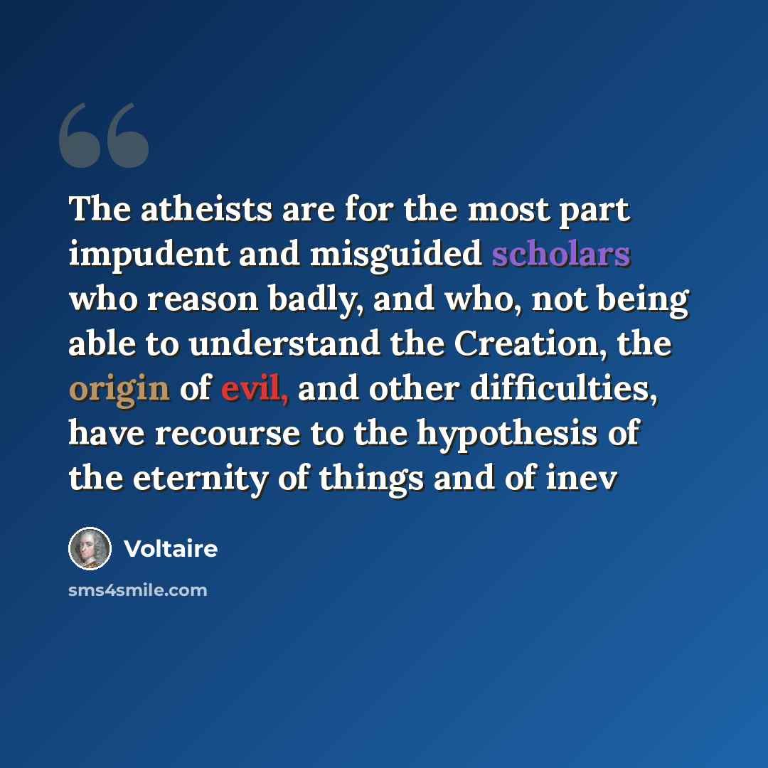 “The atheists are for the most part impudent and misguided scholars who reason badly, and who, not being able to understand the Creation, the origin of evil, and other difficulties, have recourse to the hypothesis of the eternity of things and of inev” quote by Voltaire