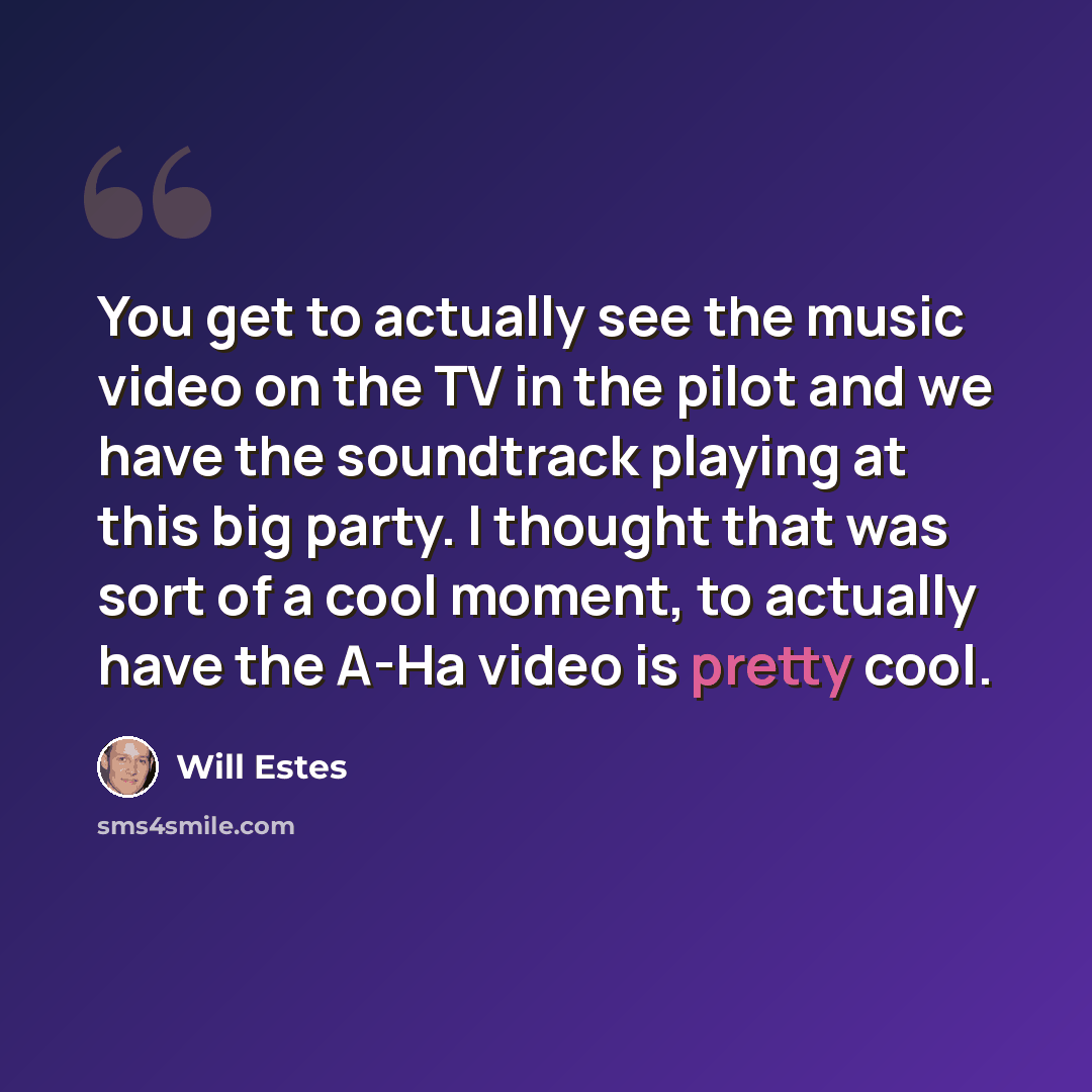 “You get to actually see the music video on the TV in the pilot and we have the soundtrack playing at this big party. I thought that was sort of a cool moment, to actually have the A-Ha video is pretty cool.” quote by Will Estes