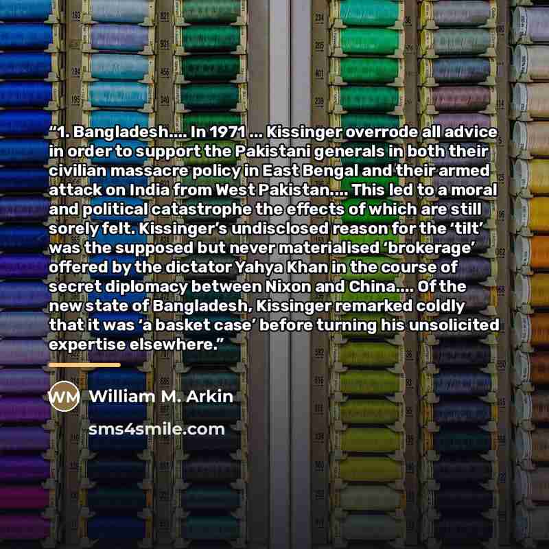 “1. Bangladesh… In 1971 ... Kissinger overrode all advice in order to support the Pakistani generals in both their civilian massacre policy in East Bengal and their armed attack on India from West Pakistan… This led to a moral and political catastrophe the effects of which are still sorely felt…” quote by William M. Arkin