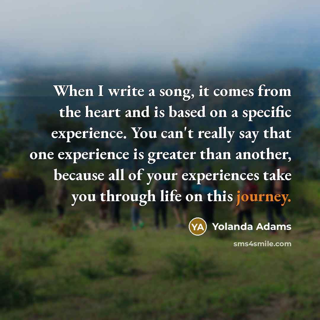 “When I write a song, it comes from the heart and is based on a specific experience. You can't really say that one experience is greater than another, because all of your experiences take you through life on this journey.” quote by Yolanda Adams