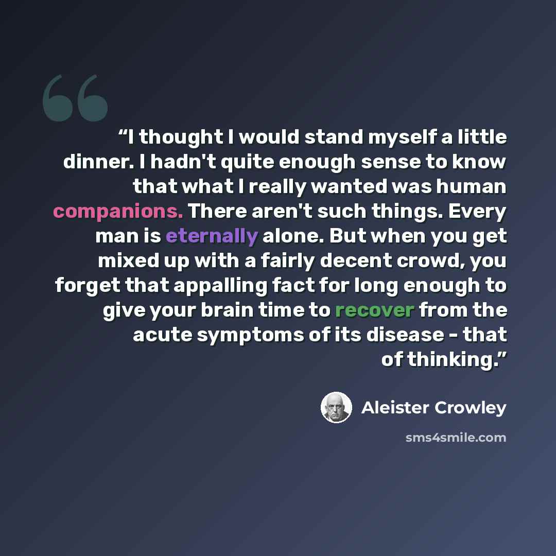 “I thought I would stand myself a little dinner. I hadn't quite enough sense to know that what I really wanted was human companions. There aren't such things. Every man is eternally alone. But when you get mixed up with a fairly decent crowd, you forget that appalling fact for long enough to give…” quote by Aleister Crowley