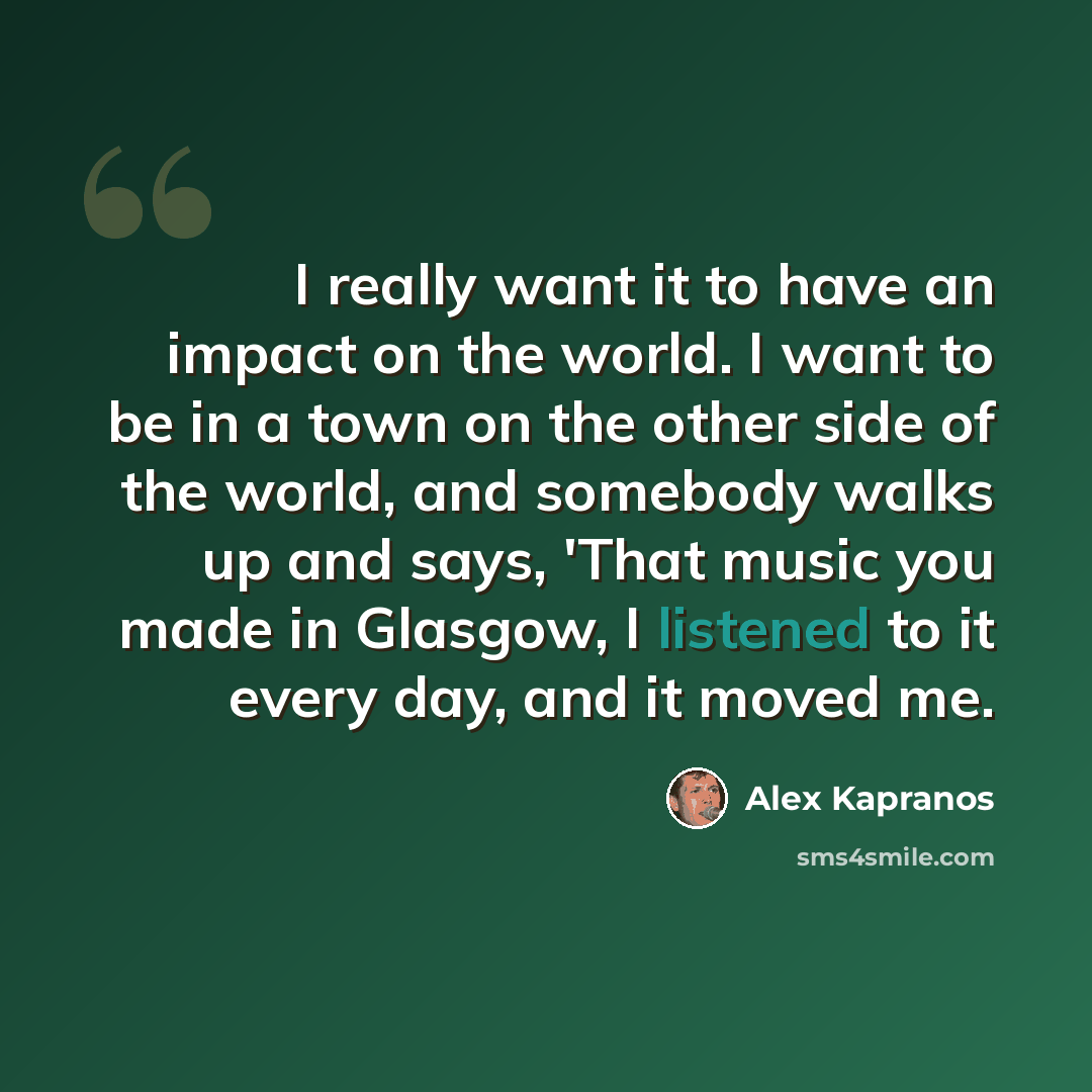 “I really want it to have an impact on the world. I want to be in a town on the other side of the world, and somebody walks up and says, 'That music you made in Glasgow, I listened to it every day, and it moved me.” quote by Alex Kapranos