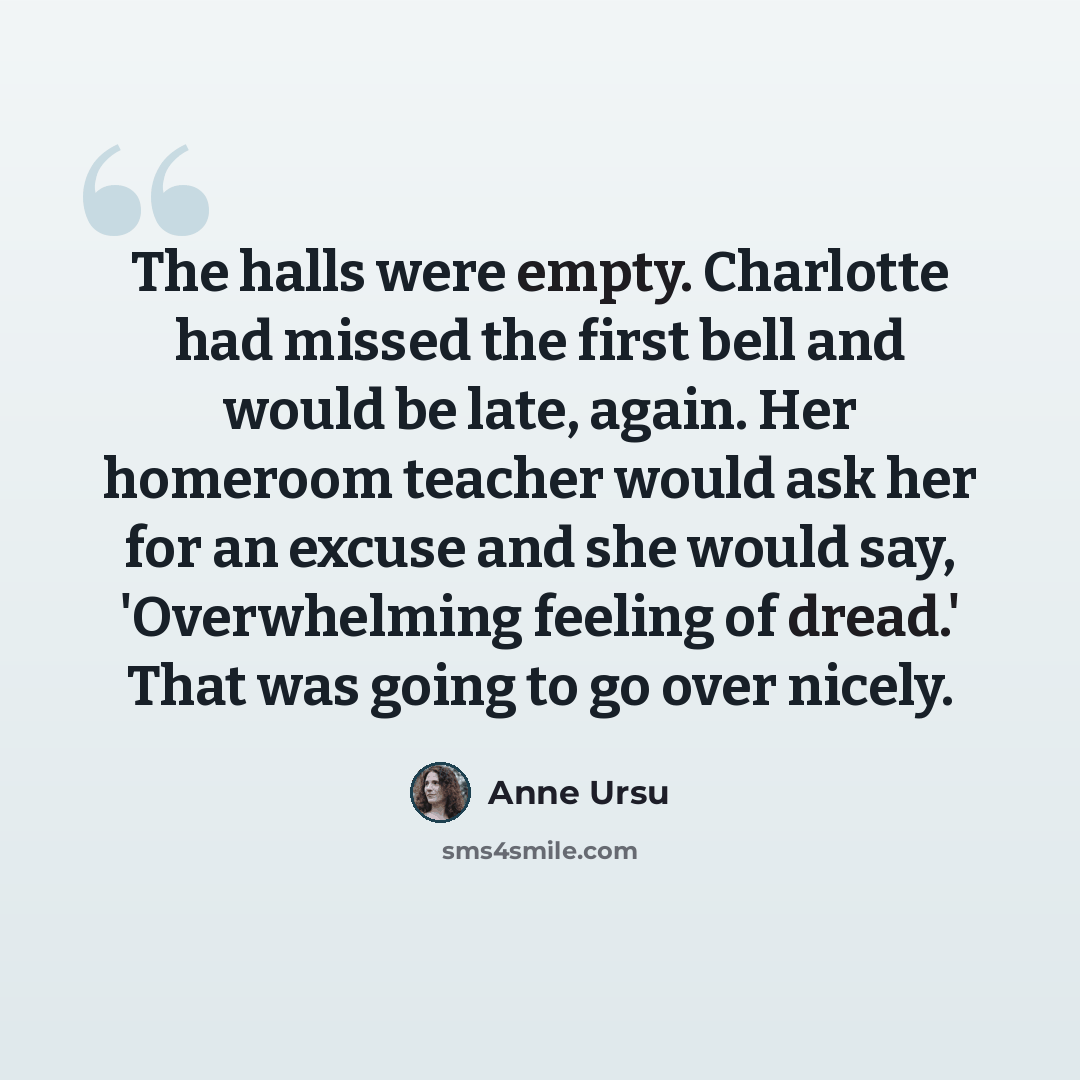 “The halls were empty. Charlotte had missed the first bell and would be late, again. Her homeroom teacher would ask her for an excuse and she would say, 'Overwhelming feeling of dread.' That was going to go over nicely.” quote by Anne Ursu