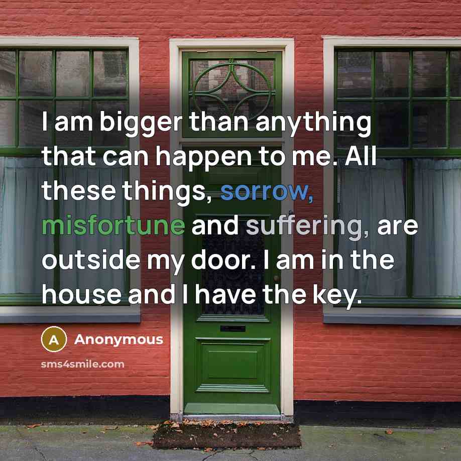 “I am bigger than anything that can happen to me. All these things, sorrow, misfortune and suffering, are outside my door. I am in the house and I have the key.” quote by Anonymous