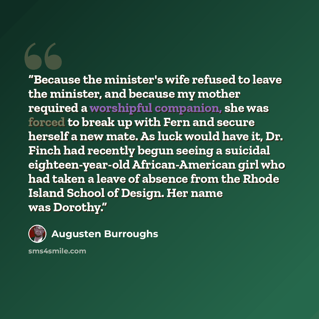 “Because the minister's wife refused to leave the minister, and because my mother required a worshipful companion, she was forced to break up with Fern and secure herself a new mate. As luck would have it, Dr. Finch had recently begun seeing a suicidal eighteen-year-old African-American girl who…” quote by Augusten Burroughs