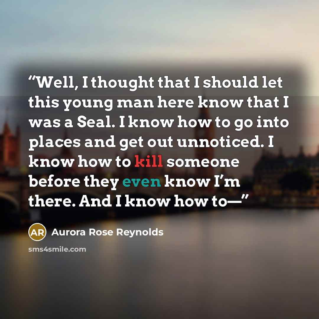 “Well, I thought that I should let this young man here know that I was a Seal. I know how to go into places and get out unnoticed. I know how to kill someone before they even know I’m there. And I know how to—” quote by Aurora Rose Reynolds