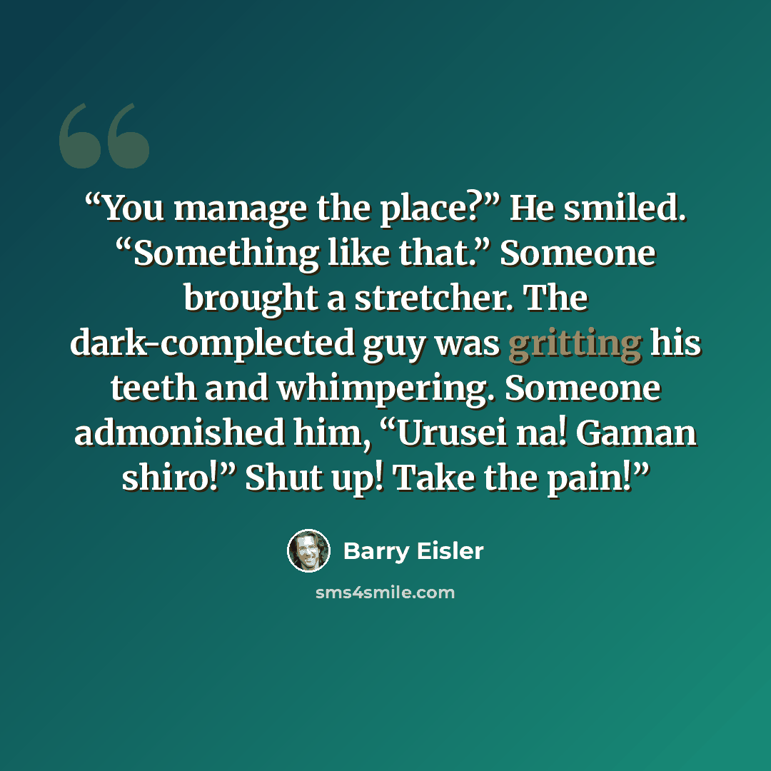 “You manage the place?” He smiled. “Something like that.” Someone brought a stretcher. The dark-complected guy was gritting his teeth and whimpering. Someone admonished him, “Urusei na! Gaman shiro!” Shut up! Take the pain!” quote by Barry Eisler