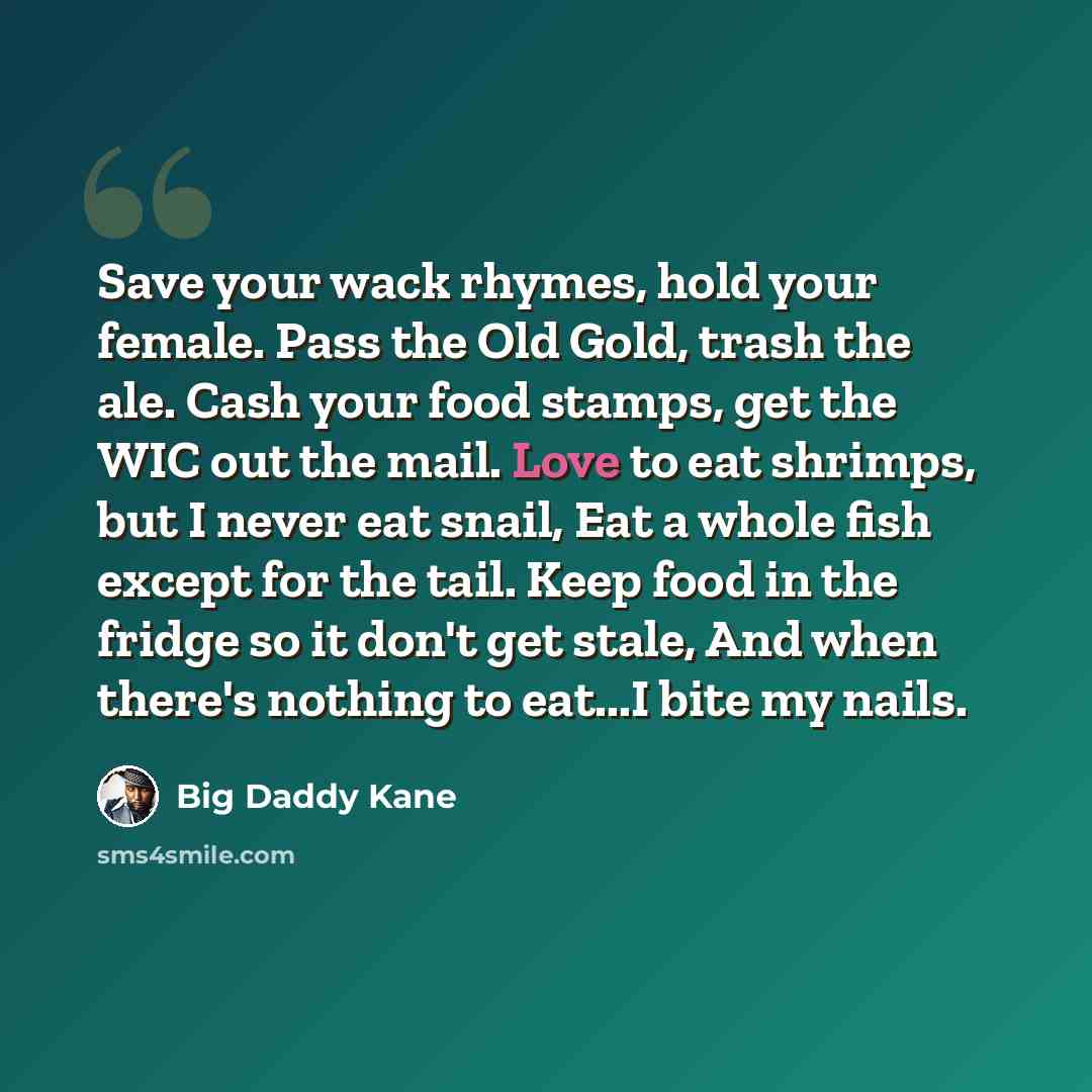 “Save your wack rhymes, hold your female. Pass the Old Gold, trash the ale. Cash your food stamps, get the WIC out the mail. Love to eat shrimps, but I never eat snail, Eat a whole fish except for the tail. Keep food in the fridge so it don't get stale, And when there's nothing to eat...I bite my…” quote by Big Daddy Kane