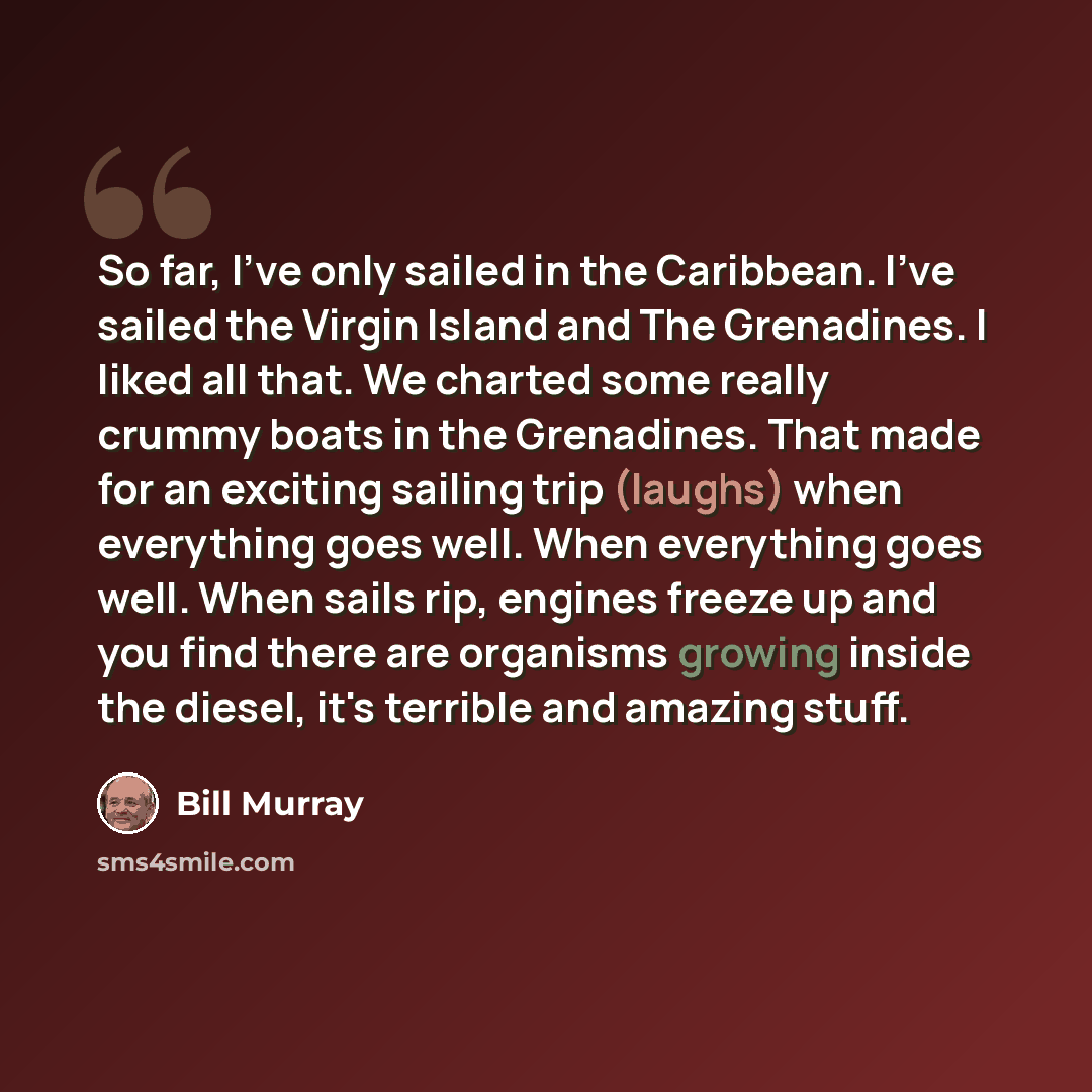 “So far, I've only sailed in the Caribbean. I've sailed the Virgin Island and The Grenadines. I liked all that. We charted some really crummy boats in the Grenadines. That made for an exciting sailing trip (laughs) when everything goes well. When everything goes well. When sails rip, engines freeze…” quote by Bill Murray