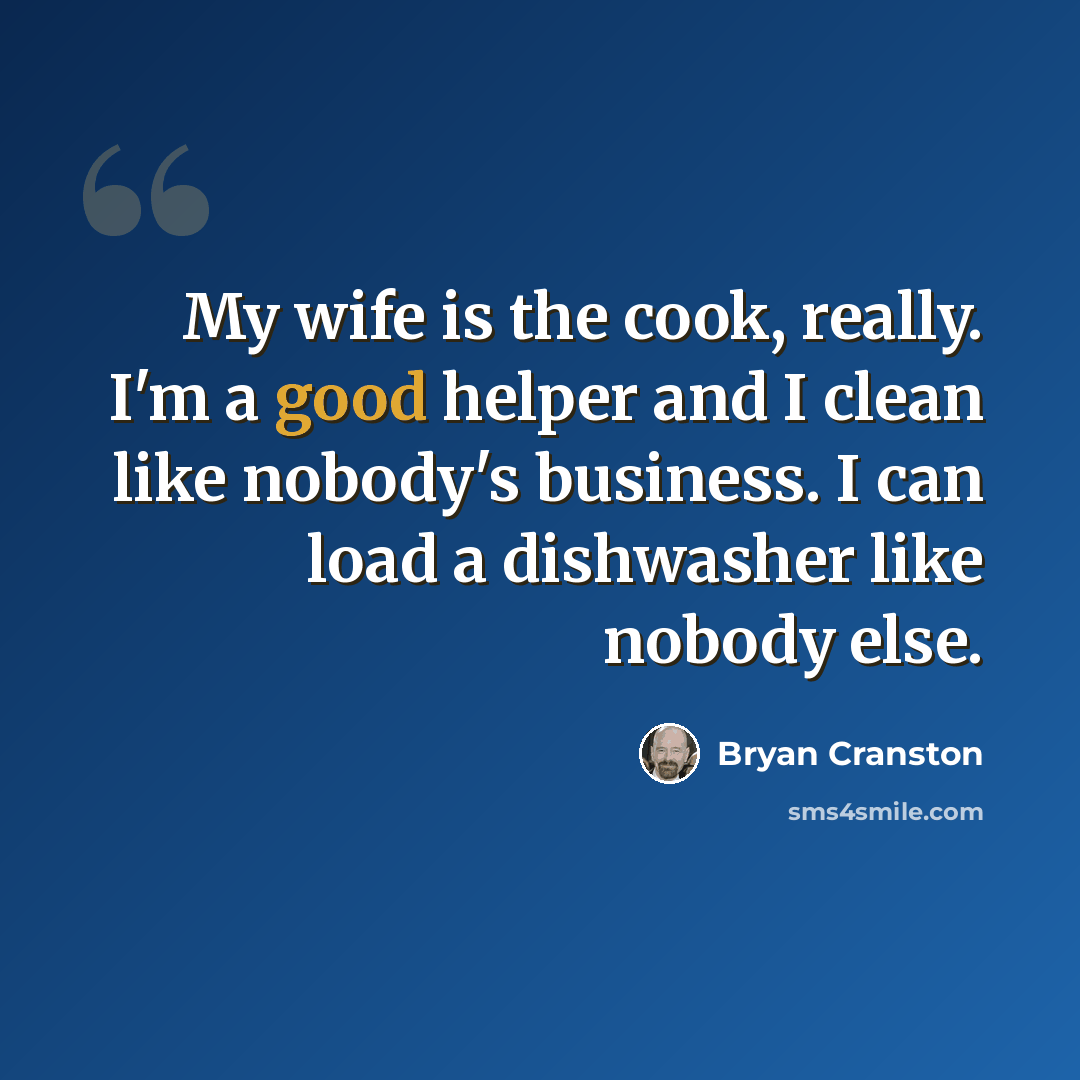 “My wife is the cook, really. I'm a good helper and I clean like nobody's business. I can load a dishwasher like nobody else.” quote by Bryan Cranston