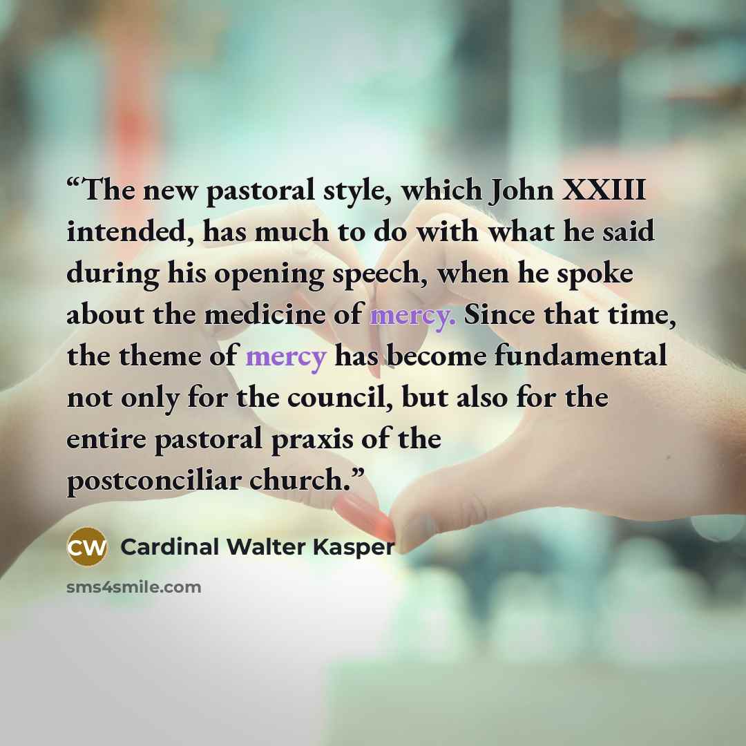“The new pastoral style, which John XXIII intended, has much to do with what he said during his opening speech, when he spoke about the medicine of mercy. Since that time, the theme of mercy has become fundamental not only for the council, but also for the entire pastoral praxis of the…” quote by Cardinal Walter Kasper