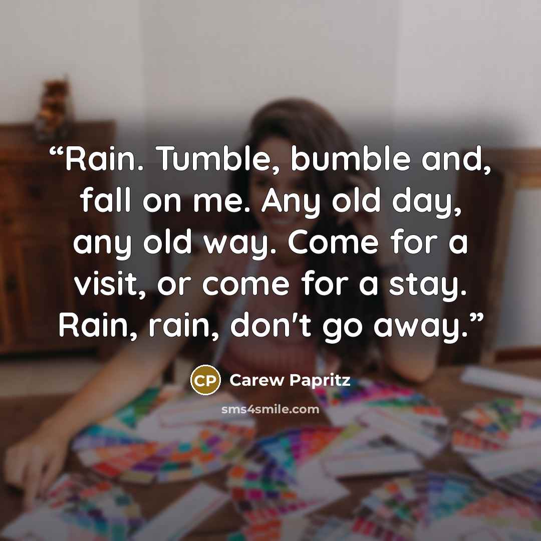“Rain. Tumble, bumble and, fall on me. Any old day, any old way. Come for a visit, or come for a stay. Rain, rain, don't go away.” quote by Carew Papritz