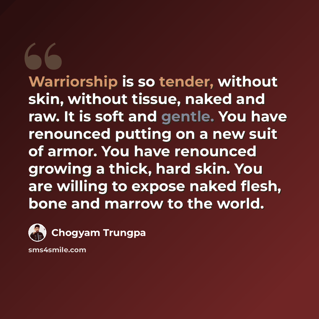 “Warriorship is so tender, without skin, without tissue, naked and raw. It is soft and gentle. You have renounced putting on a new suit of armor. You have renounced growing a thick, hard skin. You are willing to expose naked flesh, bone and marrow to the world.” quote by Chogyam Trungpa