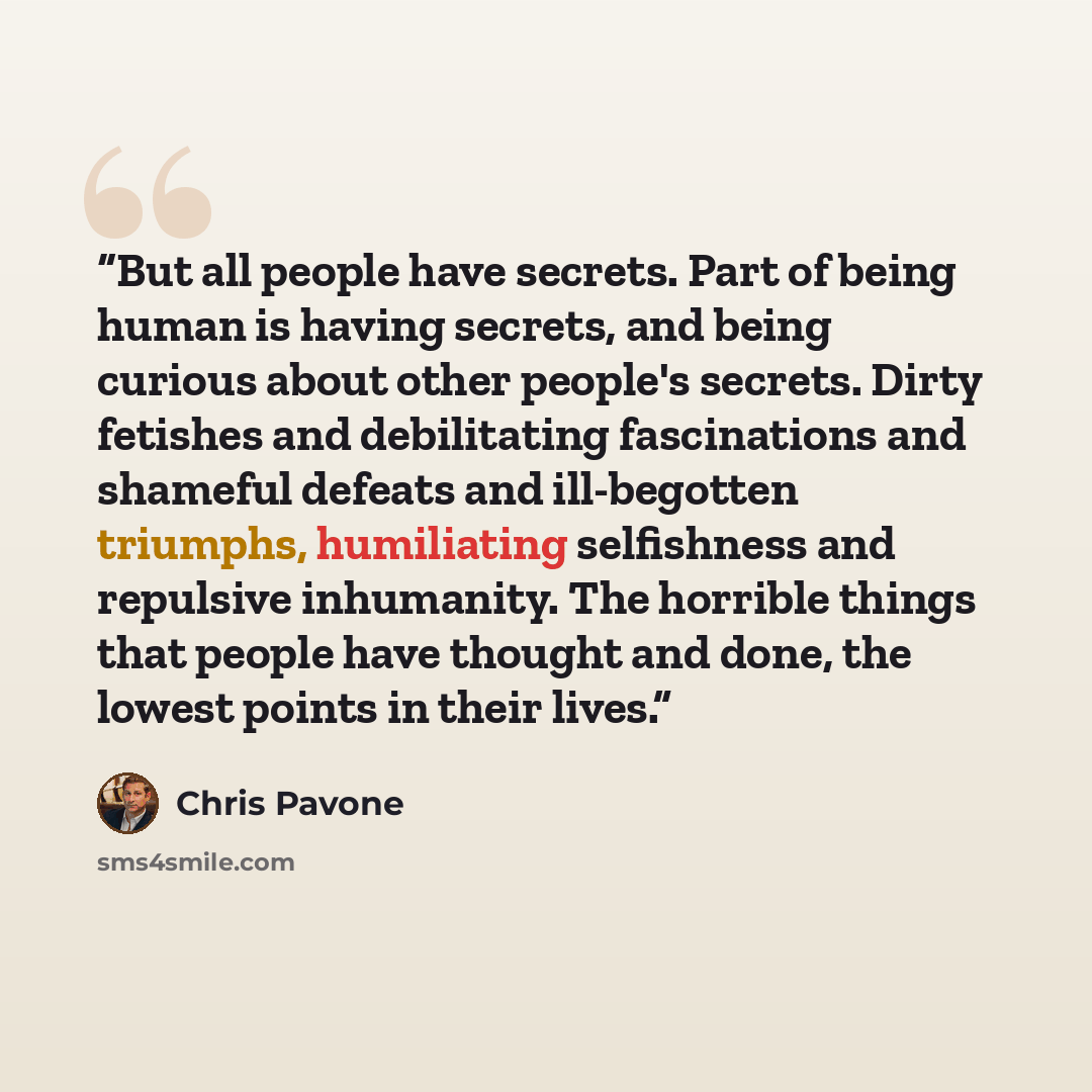 “But all people have secrets. Part of being human is having secrets, and being curious about other people's secrets. Dirty fetishes and debilitating fascinations and shameful defeats and ill-begotten triumphs, humiliating selfishness and repulsive inhumanity. The horrible things that people have…” quote by Chris Pavone