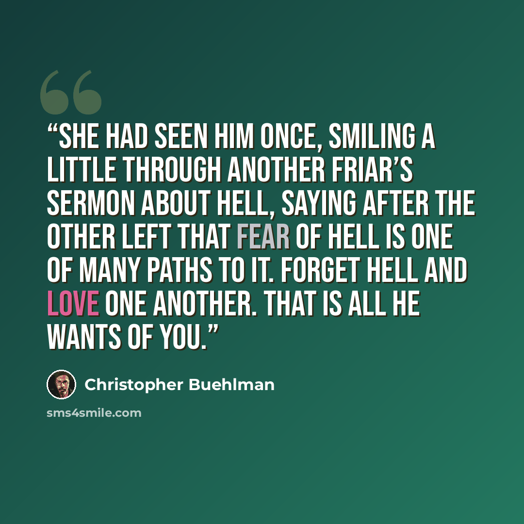 “She had seen him once, smiling a little through another friar’s sermon about Hell, saying after the other left that fear of Hell is one of many paths to it. Forget Hell and love one another. That is all He wants of you.” quote by Christopher Buehlman