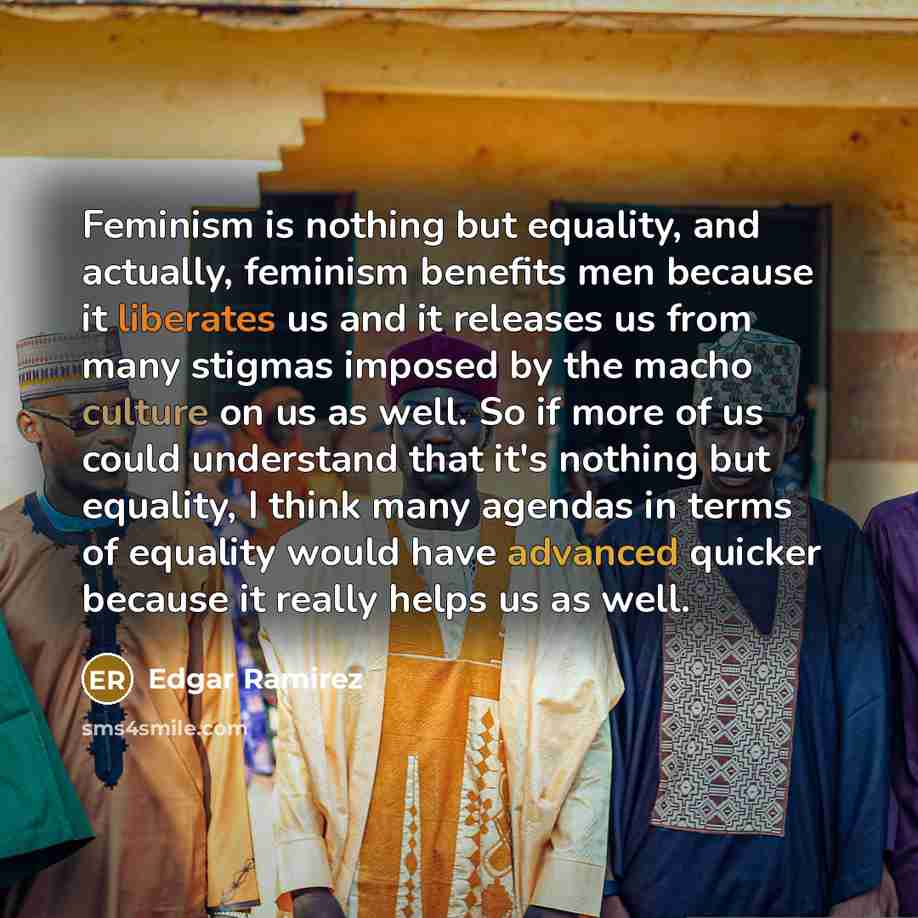 “Feminism is nothing but equality, and actually, feminism benefits men because it liberates us and it releases us from many stigmas imposed by the macho culture on us as well. So if more of us could understand that it's nothing but equality, I think many agendas in terms of equality would have…” quote by Edgar Ramirez