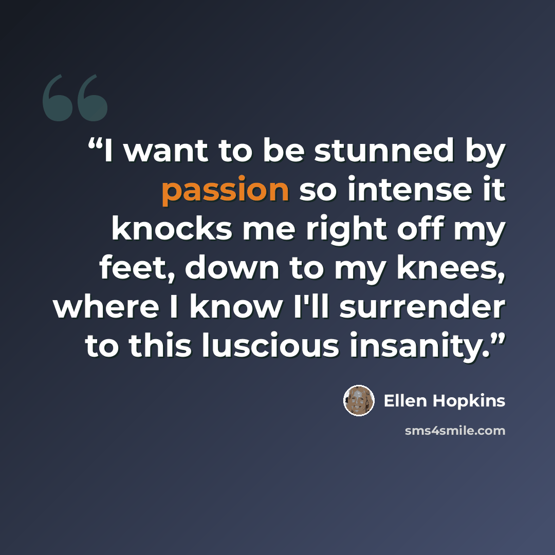 “I want to be stunned by passion so intense it knocks me right off my feet, down to my knees, where I know I'll surrender to this luscious insanity.” quote by Ellen Hopkins