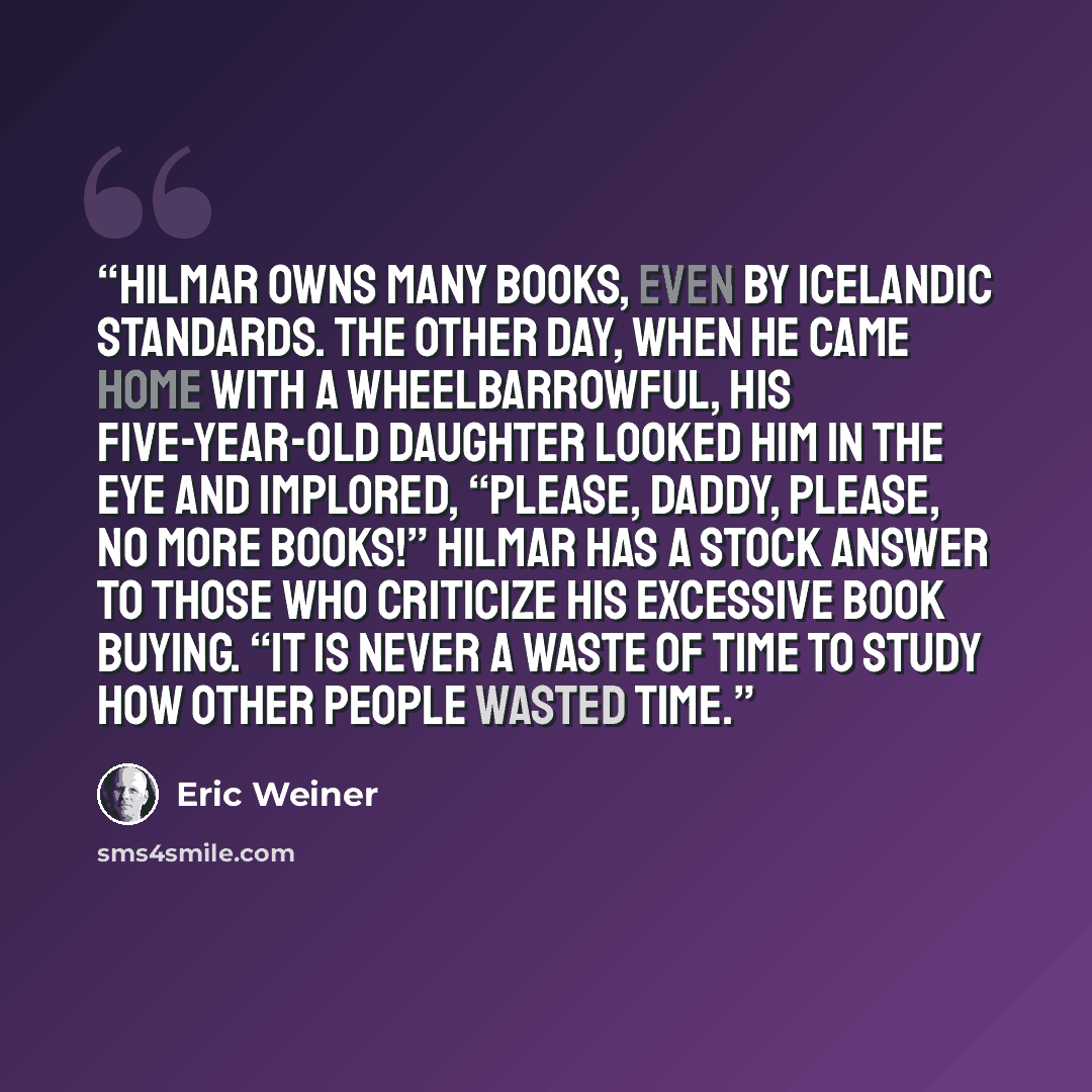 “Hilmar owns many books, even by Icelandic standards. The other day, when he came home with a wheelbarrowful, his five-year-old daughter looked him in the eye and implored, “Please, Daddy, please, no more books!” Hilmar has a stock answer to those who criticize his excessive book buying. “It is…” quote by Eric Weiner