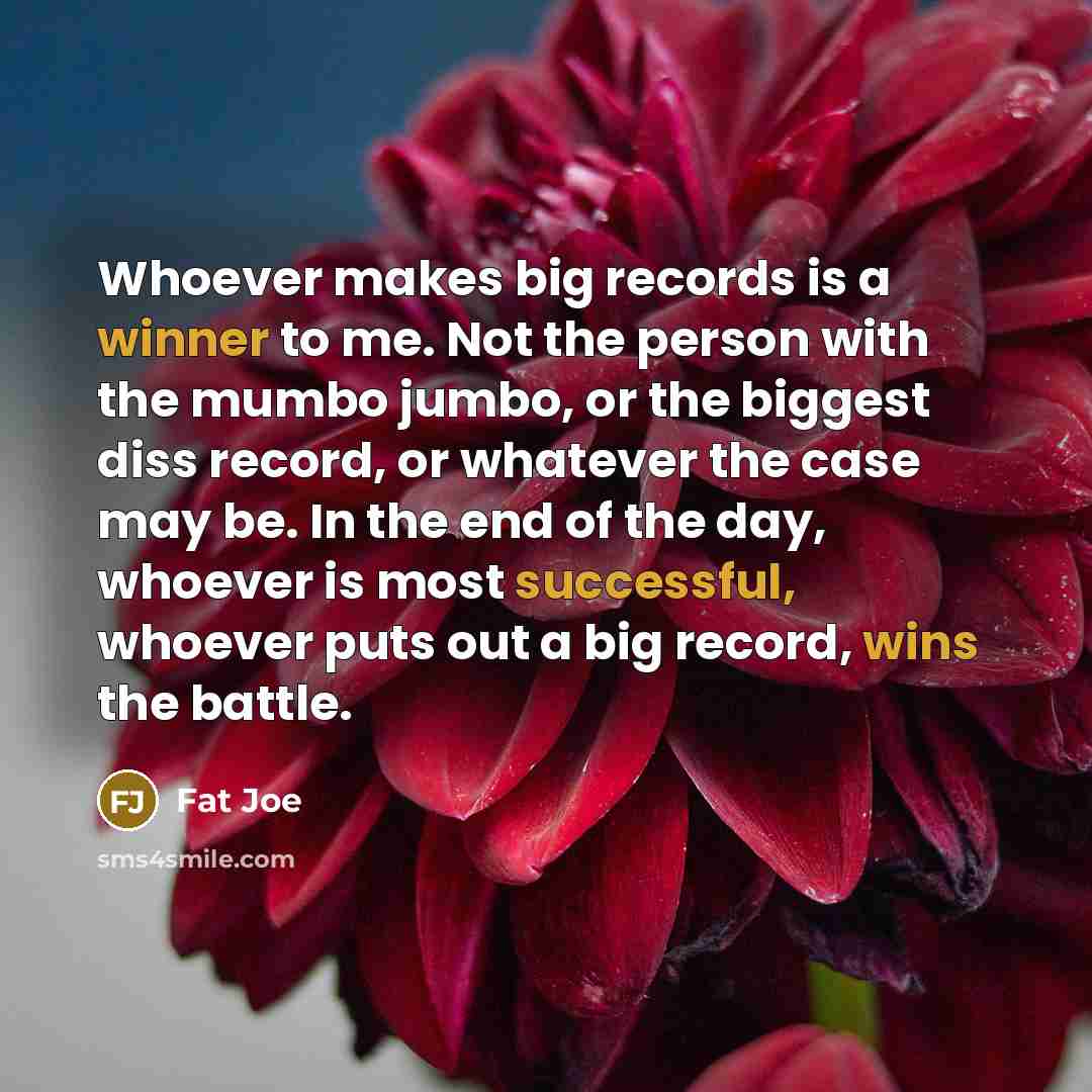 “Whoever makes big records is a winner to me. Not the person with the mumbo jumbo, or the biggest diss record, or whatever the case may be. In the end of the day, whoever is most successful, whoever puts out a big record, wins the battle.” quote by Fat Joe