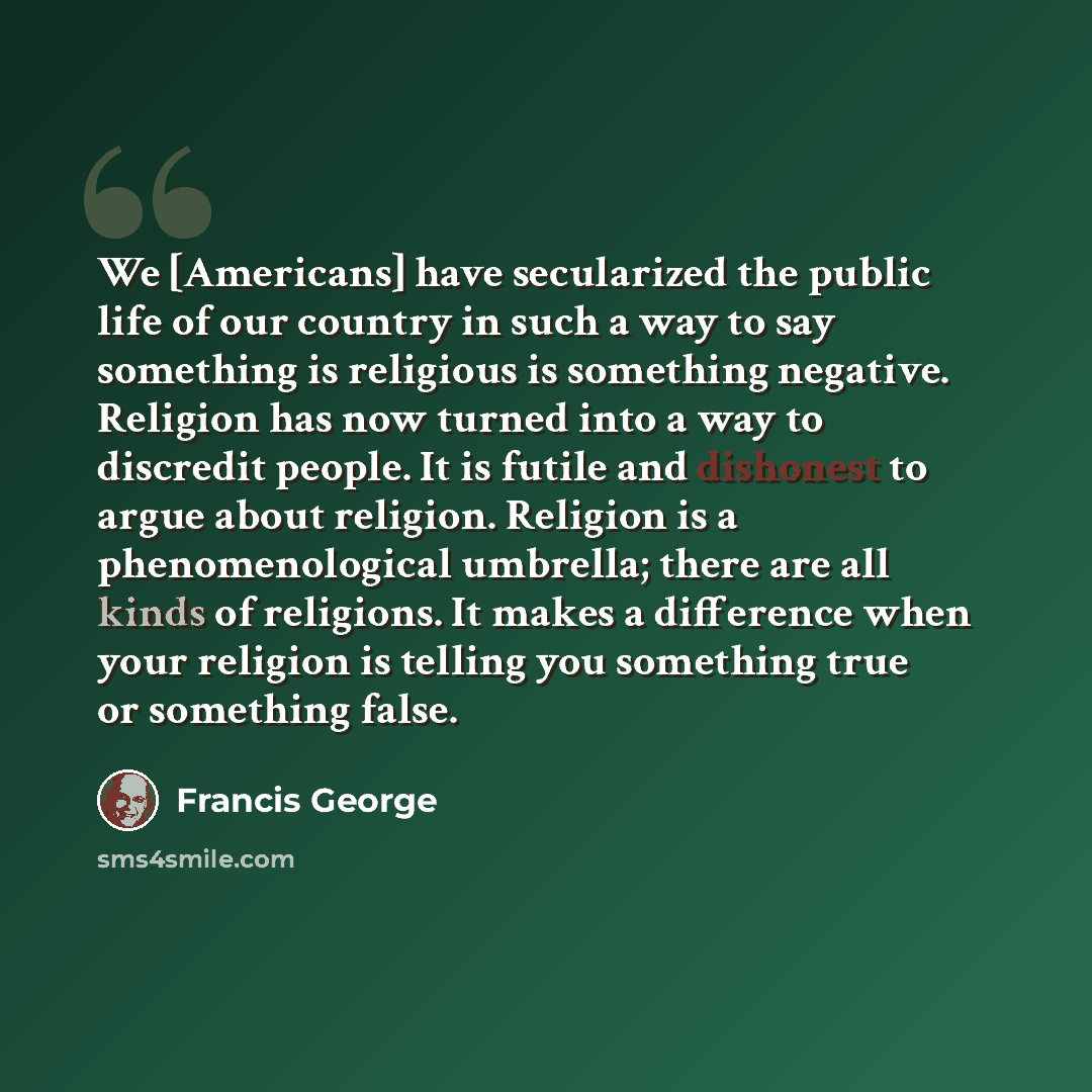 “We [Americans] have secularized the public life of our country in such a way to say something is religious is something negative. Religion has now turned into a way to discredit people. It is futile and dishonest to argue about religion. Religion is a phenomenological umbrella; there are all kinds…” quote by Francis George