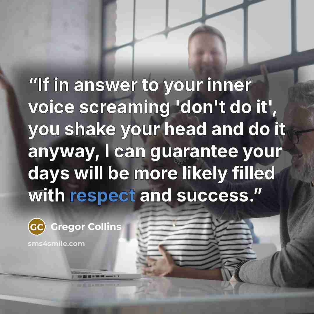 “If in answer to your inner voice screaming 'don't do it', you shake your head and do it anyway, I can guarantee your days will be more likely filled with respect and success.” quote by Gregor Collins