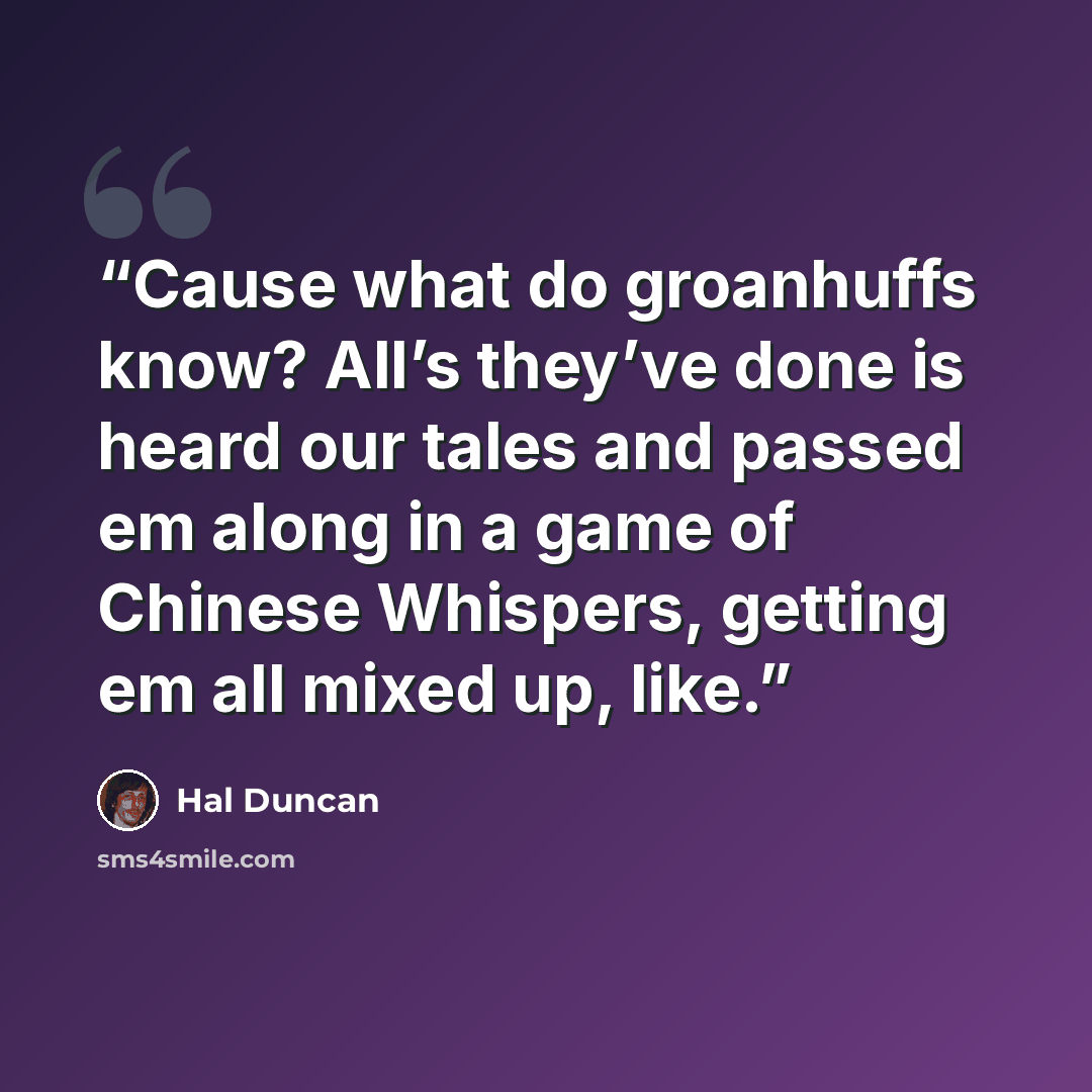 “Cause what do groanhuffs know? All’s they’ve done is heard our tales and passed em along in a game of Chinese Whispers, getting em all mixed up, like.” quote by Hal Duncan