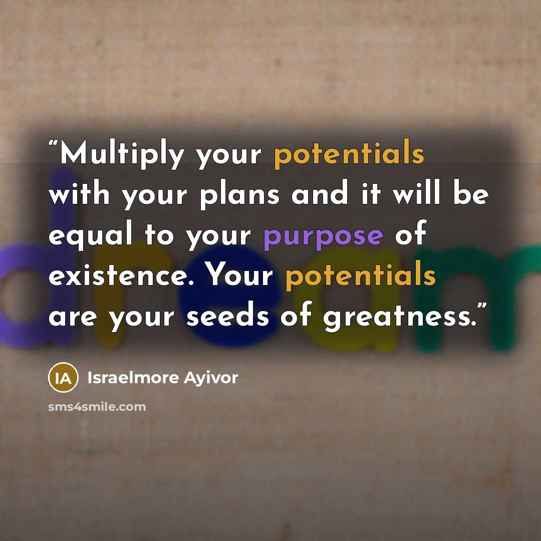 “Multiply your potentials with your plans and it will be equal to your purpose of existence. Your potentials are your seeds of greatness.” quote by Israelmore Ayivor