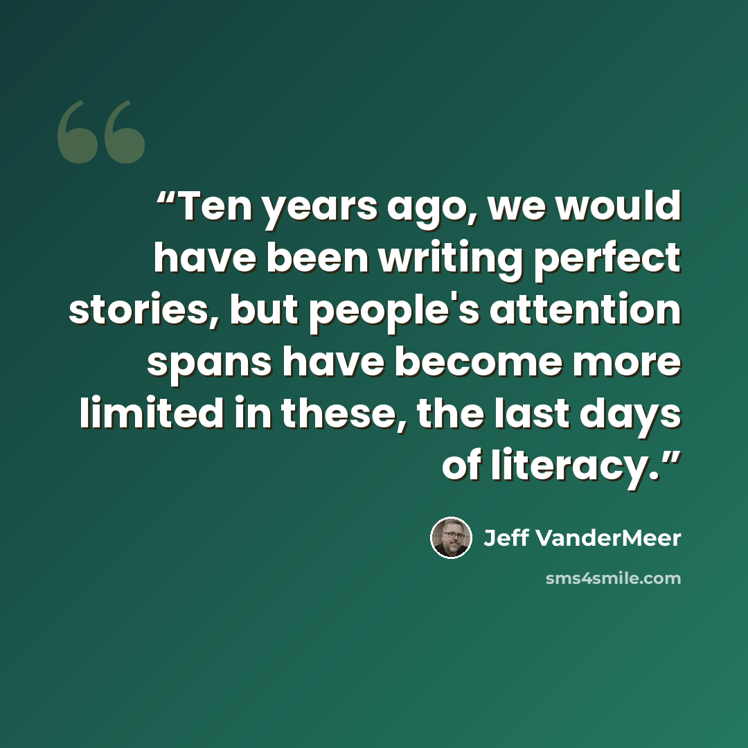 “Ten years ago, we would have been writing perfect stories, but people's attention spans have become more limited in these, the last days of literacy.” quote by Jeff VanderMeer
